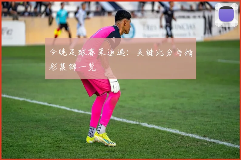 今晚足球赛果速递:关键比分与精彩集锦一览