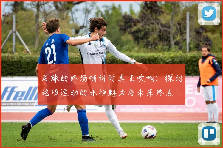 足球的终场哨何时真正吹响:探讨这项运动的永恒魅力与未来终点