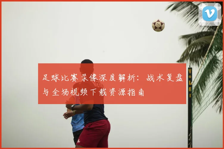 足球比赛录像深度解析:战术复盘与全场视频下载资源指南