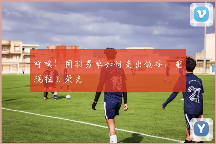 呼唤!国羽男单如何走出低谷,重现往日荣光